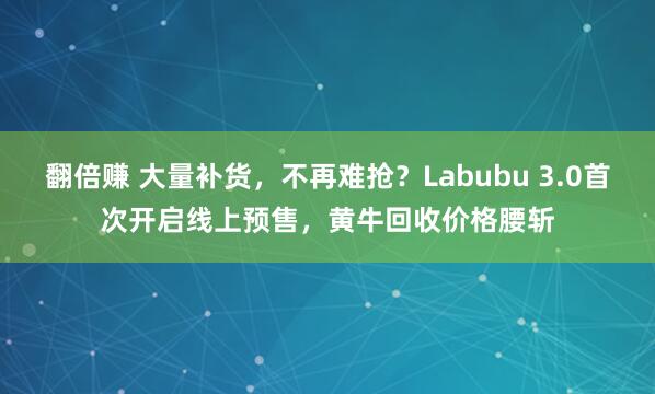 翻倍赚 大量补货，不再难抢？Labubu 3.0首次开启线上预售，黄牛回收价格腰斩