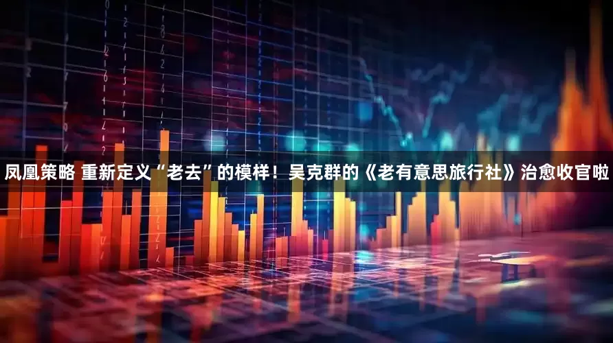 凤凰策略 重新定义“老去”的模样！吴克群的《老有意思旅行社》治愈收官啦