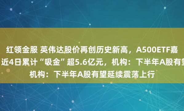 红领金服 英伟达股价再创历史新高，A500ETF嘉实（159351）近4日累计“吸金”超5.6亿元，机构：下半年A股有望延续震荡上行
