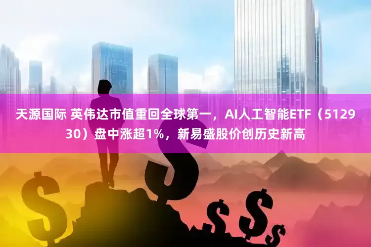 天源国际 英伟达市值重回全球第一，AI人工智能ETF（512930）盘中涨超1%，新易盛股价创历史新高