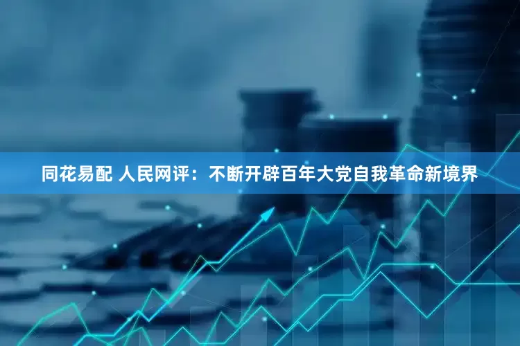 同花易配 人民网评：不断开辟百年大党自我革命新境界
