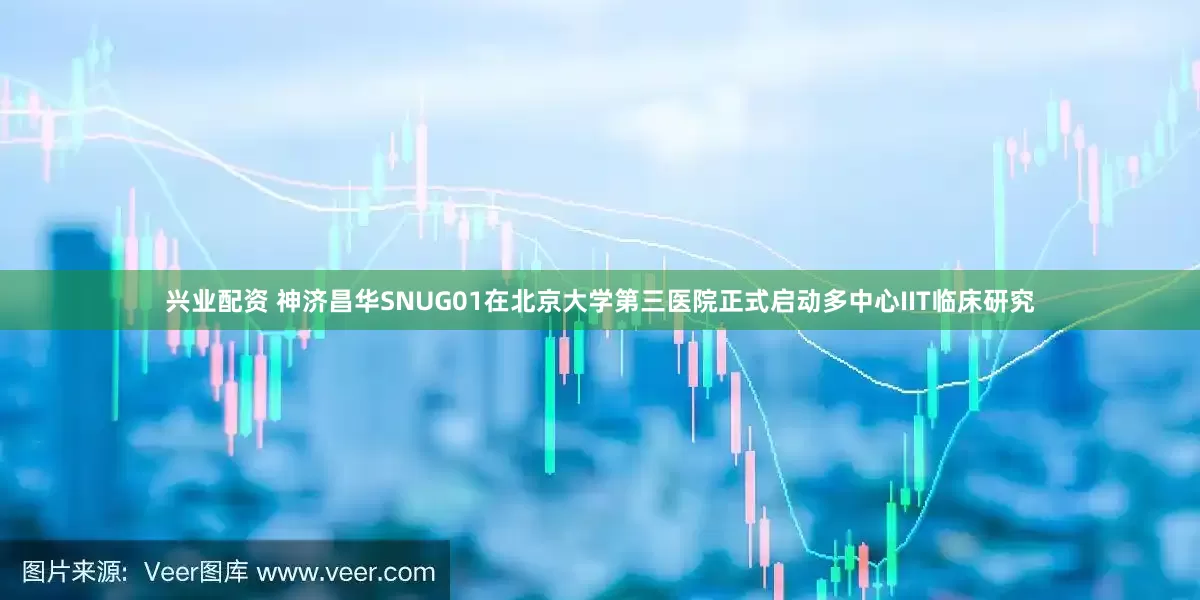 兴业配资 神济昌华SNUG01在北京大学第三医院正式启动多中心IIT临床研究