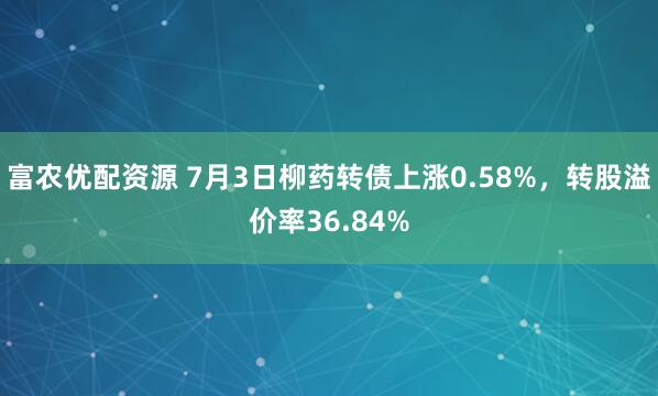 富农优配资源 7月3日柳药转债上涨0.58%，转股溢价率36.84%