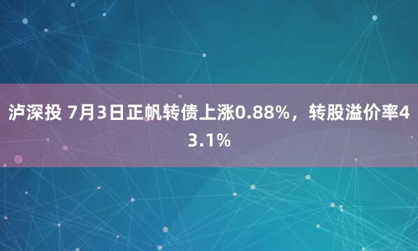 泸深投 7月3日正帆转债上涨0.88%，转股溢价率43.1%