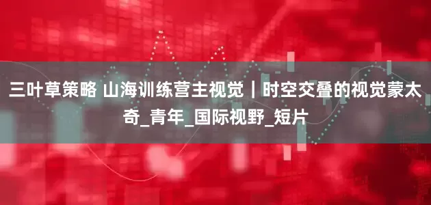 三叶草策略 山海训练营主视觉｜时空交叠的视觉蒙太奇_青年_国际视野_短片