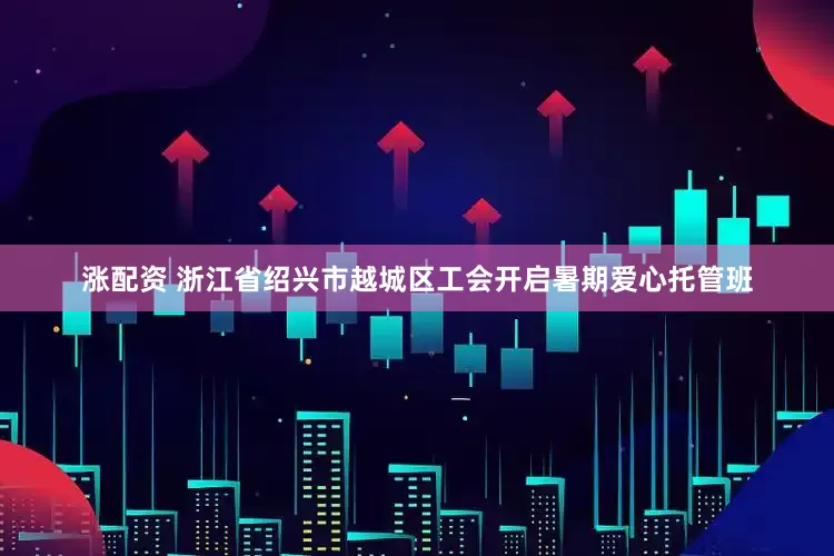 涨配资 浙江省绍兴市越城区工会开启暑期爱心托管班