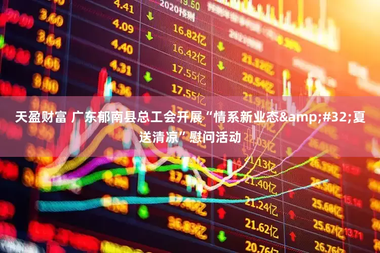 天盈财富 广东郁南县总工会开展“情系新业态&#32;夏送清凉”慰问活动