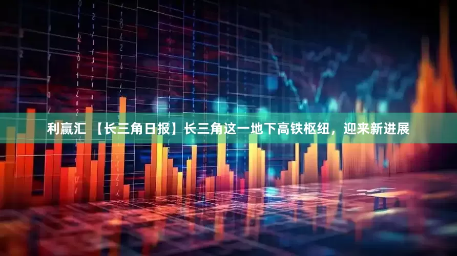 利赢汇 【长三角日报】长三角这一地下高铁枢纽，迎来新进展