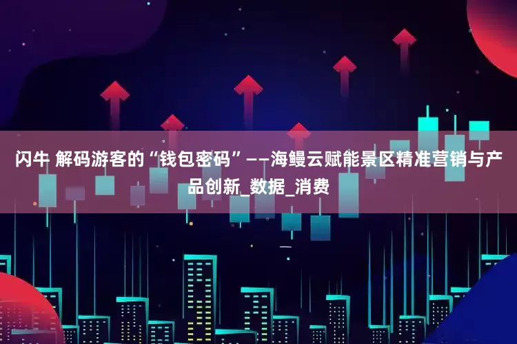 闪牛 解码游客的“钱包密码”——海鳗云赋能景区精准营销与产品创新_数据_消费