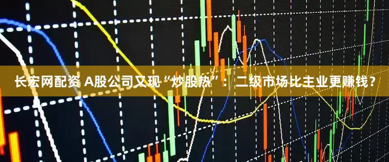 长宏网配资 A股公司又现“炒股热”：二级市场比主业更赚钱？