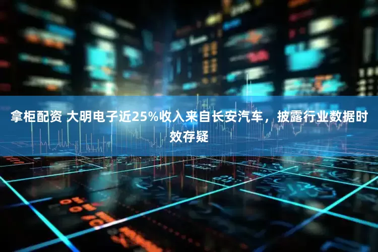 拿柜配资 大明电子近25%收入来自长安汽车，披露行业数据时效存疑