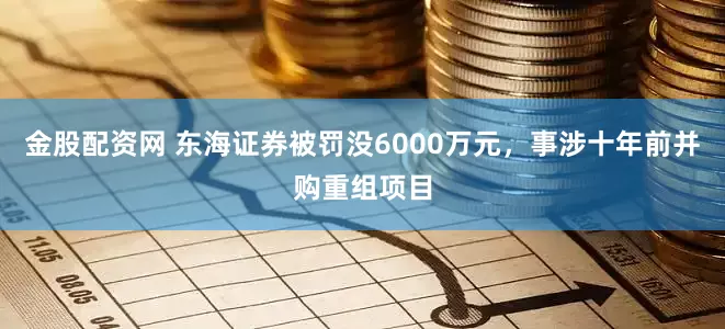 金股配资网 东海证券被罚没6000万元，事涉十年前并购重组项目