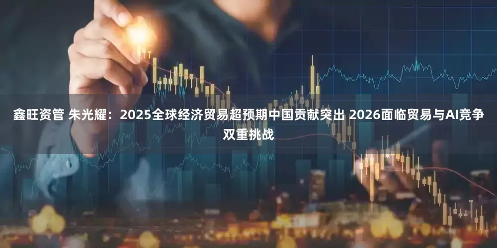 鑫旺资管 朱光耀：2025全球经济贸易超预期中国贡献突出 2026面临贸易与AI竞争双重挑战